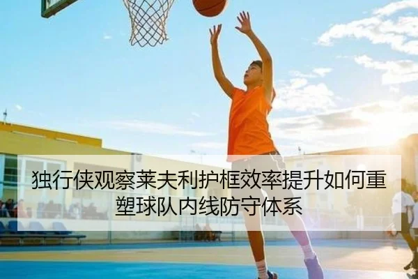 独行侠观察莱夫利护框效率提升如何重塑球队内线防守体系
