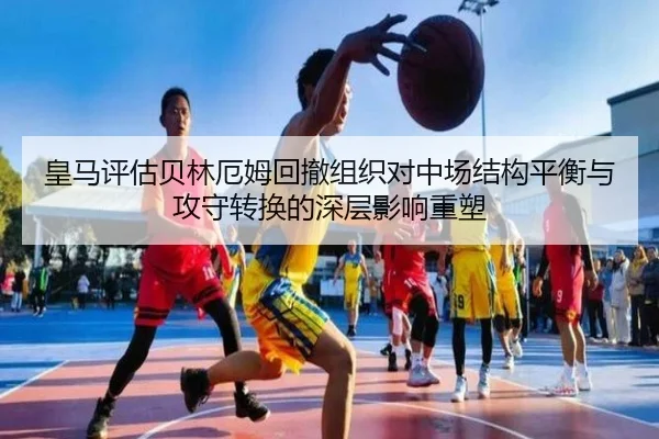 皇马评估贝林厄姆回撤组织对中场结构平衡与攻守转换的深层影响重塑